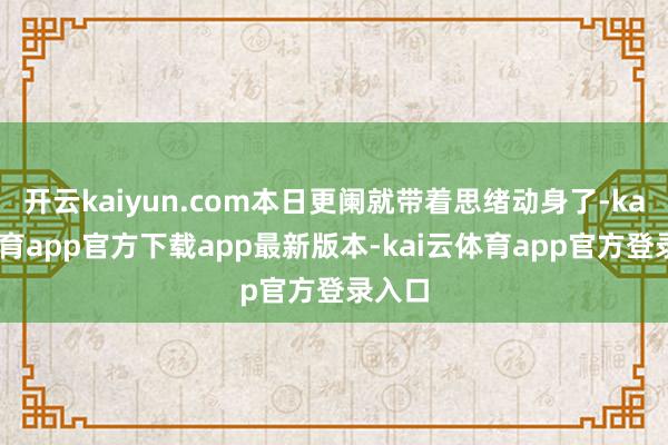 开云kaiyun.com本日更阑就带着思绪动身了-kai云体育app官方下载app最新版本-kai云体育app官方登录入口