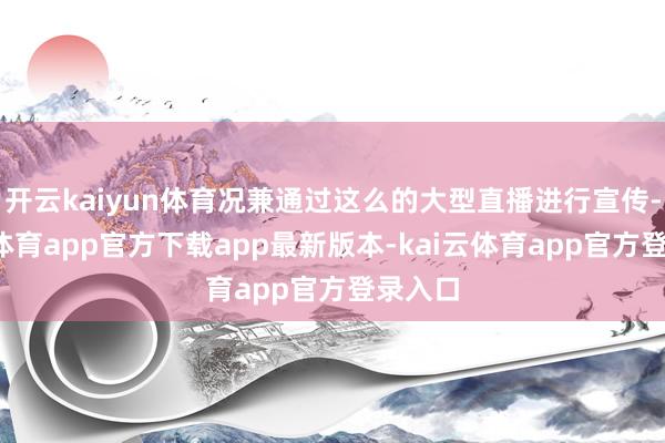 开云kaiyun体育况兼通过这么的大型直播进行宣传-kai云体育app官方下载app最新版本-kai云体育app官方登录入口
