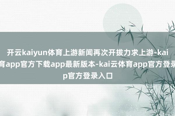 开云kaiyun体育上游新闻再次开拔力求上游-kai云体育app官方下载app最新版本-kai云体育app官方登录入口