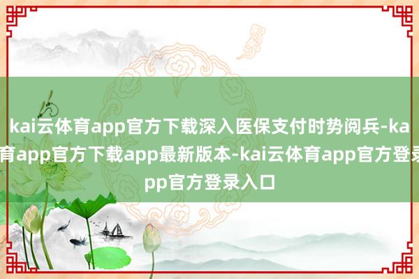 kai云体育app官方下载深入医保支付时势阅兵-kai云体育app官方下载app最新版本-kai云体育app官方登录入口