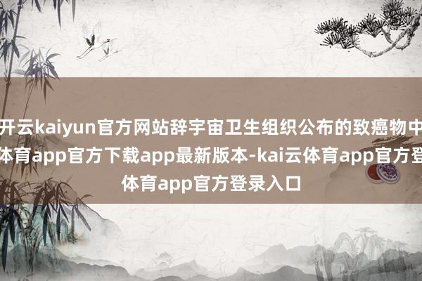 开云kaiyun官方网站辞宇宙卫生组织公布的致癌物中-kai云体育app官方下载app最新版本-kai云体育app官方登录入口