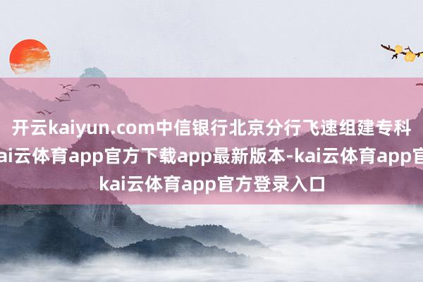 开云kaiyun.com中信银行北京分行飞速组建专科干事团队-kai云体育app官方下载app最新版本-kai云体育app官方登录入口