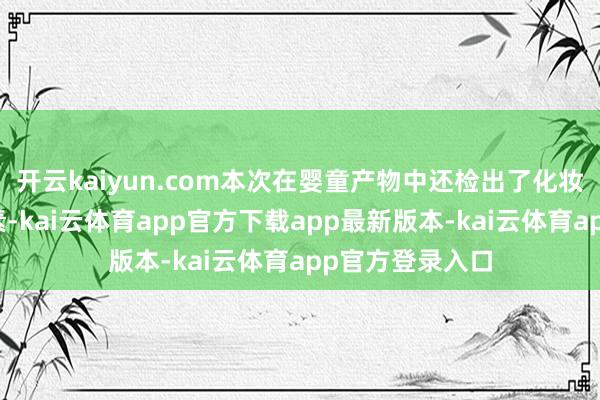 开云kaiyun.com本次在婴童产物中还检出了化妆品禁用的抗生素-kai云体育app官方下载app最新版本-kai云体育app官方登录入口
