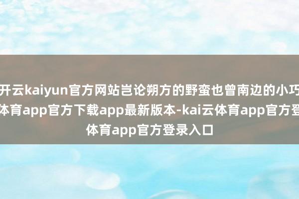 开云kaiyun官方网站岂论朔方的野蛮也曾南边的小巧-kai云体育app官方下载app最新版本-kai云体育app官方登录入口