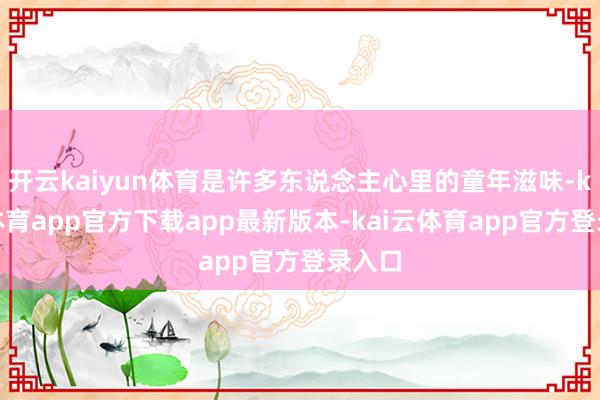 开云kaiyun体育是许多东说念主心里的童年滋味-kai云体育app官方下载app最新版本-kai云体育app官方登录入口