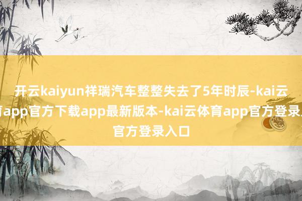 开云kaiyun祥瑞汽车整整失去了5年时辰-kai云体育app官方下载app最新版本-kai云体育app官方登录入口
