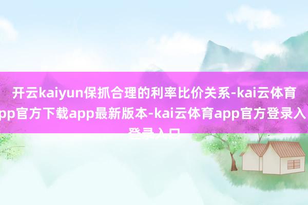 开云kaiyun保抓合理的利率比价关系-kai云体育app官方下载app最新版本-kai云体育app官方登录入口