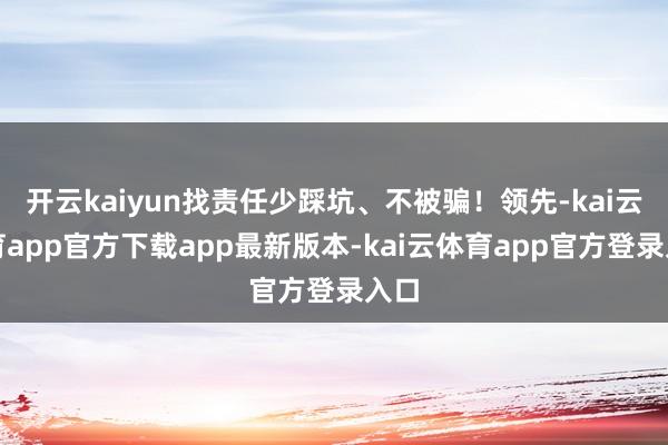 开云kaiyun找责任少踩坑、不被骗！领先-kai云体育app官方下载app最新版本-kai云体育app官方登录入口