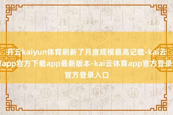 开云kaiyun体育刷新了月度规模最高记载-kai云体育app官方下载app最新版本-kai云体育app官方登录入口